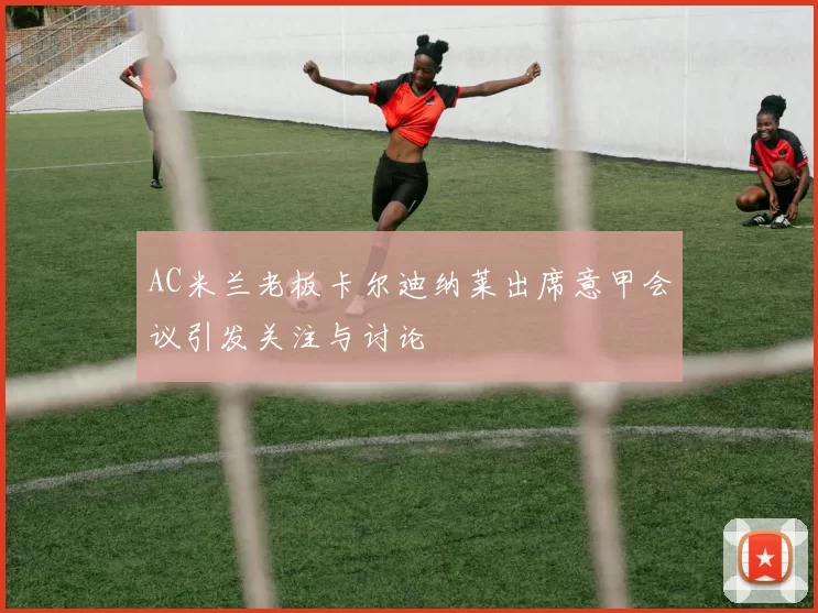AC米兰老板卡尔迪纳莱出席意甲会议引发关注与讨论