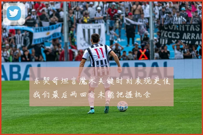 东契奇坦言魔术关键时刻表现更佳我们最后两回合未能把握机会