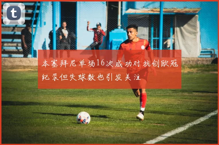 本塞拜尼单场16次成功对抗创欧冠纪录但失球数也引发关注