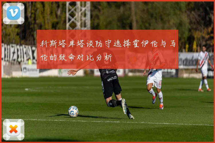 科斯塔库塔谈防守选择霍伊伦与马伦的致命对比分析