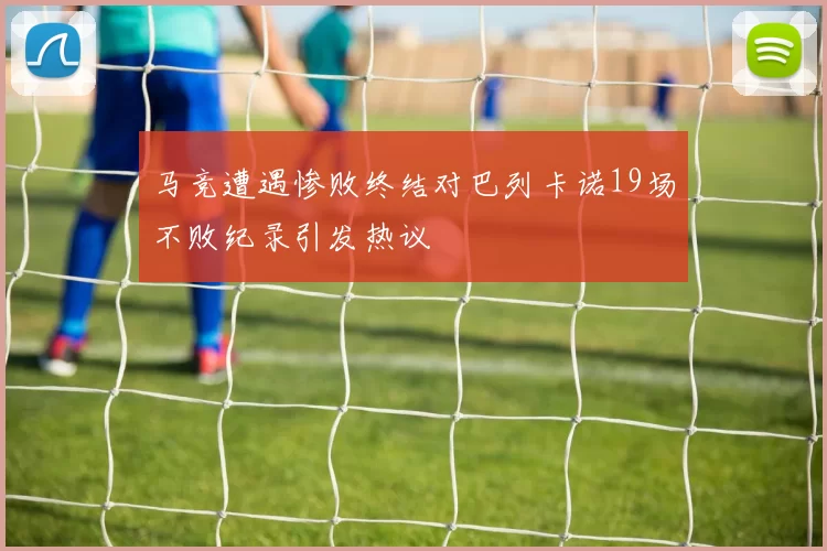 马竞遭遇惨败终结对巴列卡诺19场不败纪录引发热议
