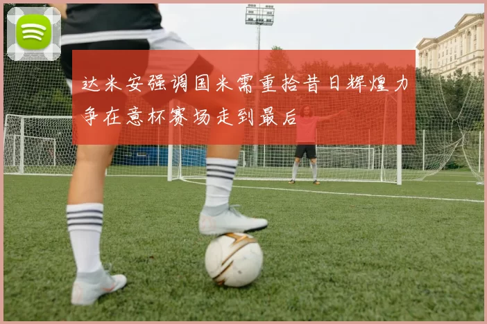 达米安强调国米需重拾昔日辉煌力争在意杯赛场走到最后