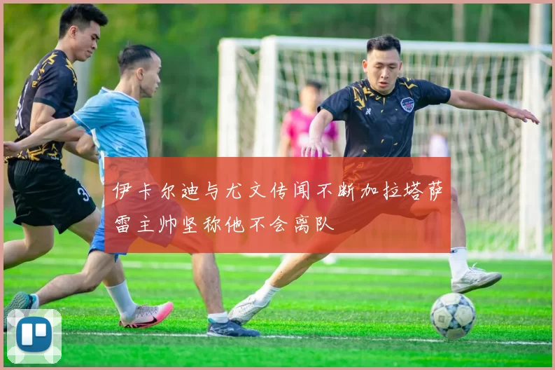 伊卡尔迪与尤文传闻不断加拉塔萨雷主帅坚称他不会离队