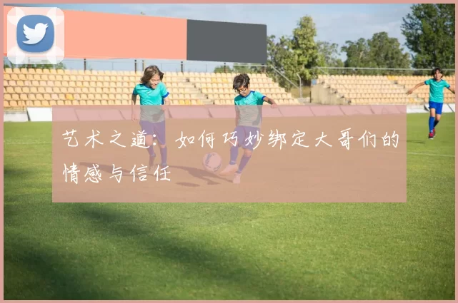 艺术之道：如何巧妙绑定大哥们的情感与信任