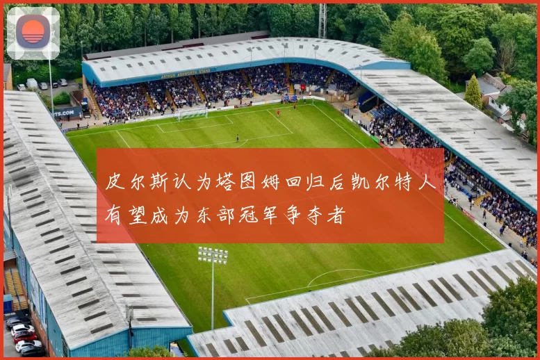 皮尔斯认为塔图姆回归后凯尔特人有望成为东部冠军争夺者