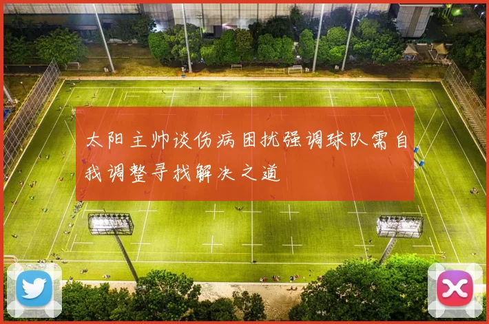 太阳主帅谈伤病困扰强调球队需自我调整寻找解决之道