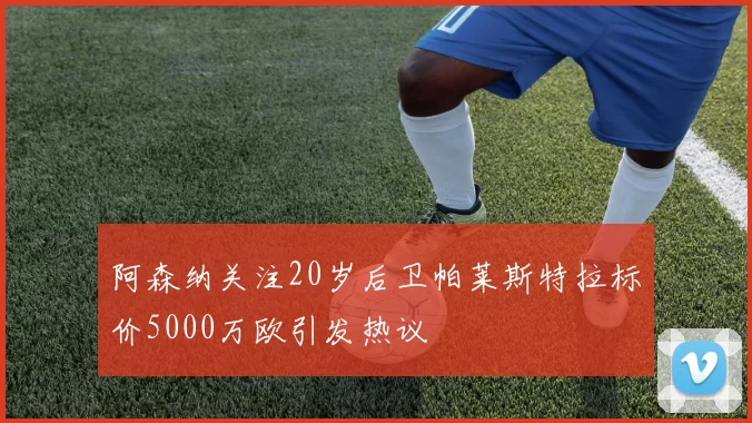 阿森纳关注20岁后卫帕莱斯特拉标价5000万欧引发热议