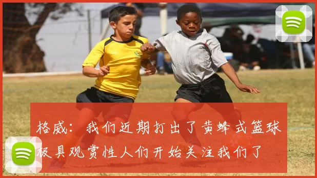 格威：我们近期打出了黄蜂式篮球极具观赏性人们开始关注我们了
