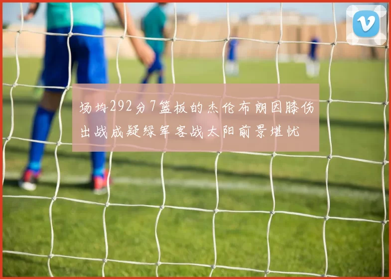 场均292分7篮板的杰伦布朗因膝伤出战成疑绿军客战太阳前景堪忧