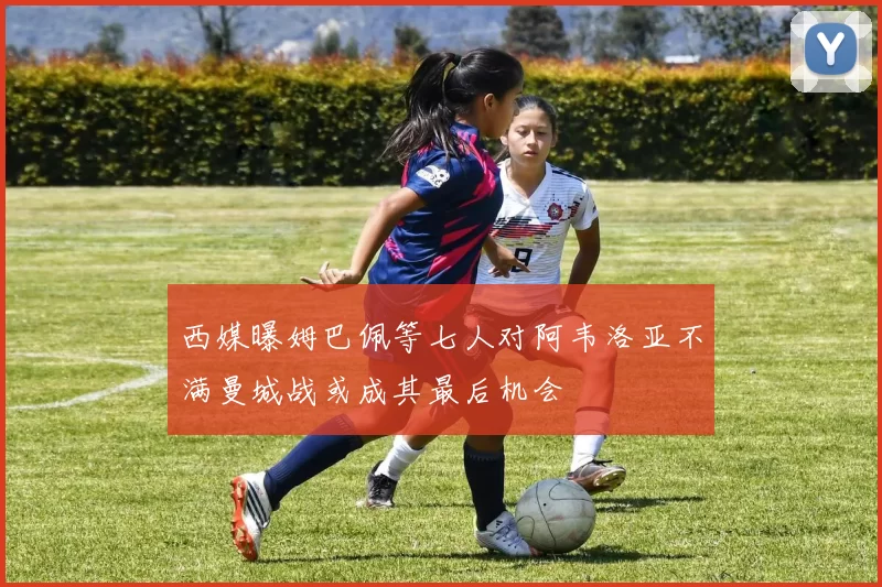 西媒曝姆巴佩等七人对阿韦洛亚不满曼城战或成其最后机会