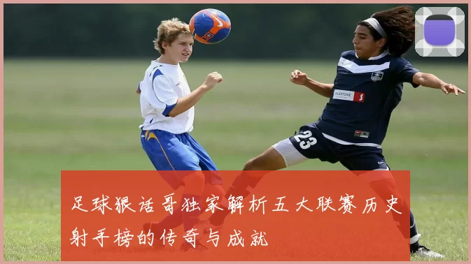 足球狠话哥独家解析五大联赛历史射手榜的传奇与成就