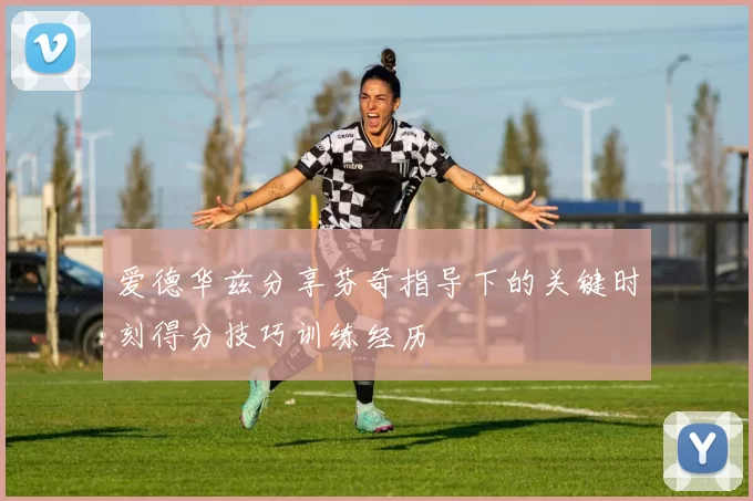 爱德华兹分享芬奇指导下的关键时刻得分技巧训练经历