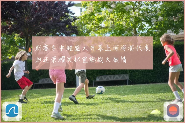 新赛季中超盛大开幕上海海港代表归还荣耀奖杯重燃战火激情