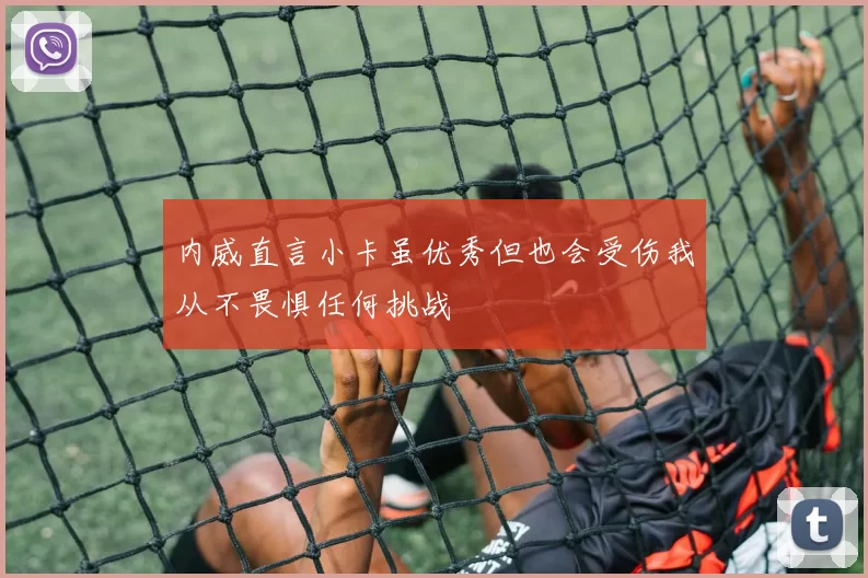内威直言小卡虽优秀但也会受伤我从不畏惧任何挑战
