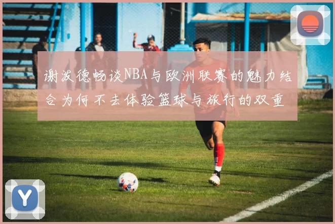 谢泼德畅谈NBA与欧洲联赛的魅力结合为何不去体验篮球与旅行的双重乐趣