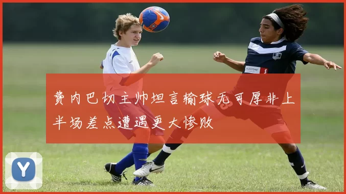 费内巴切主帅坦言输球无可厚非上半场差点遭遇更大惨败