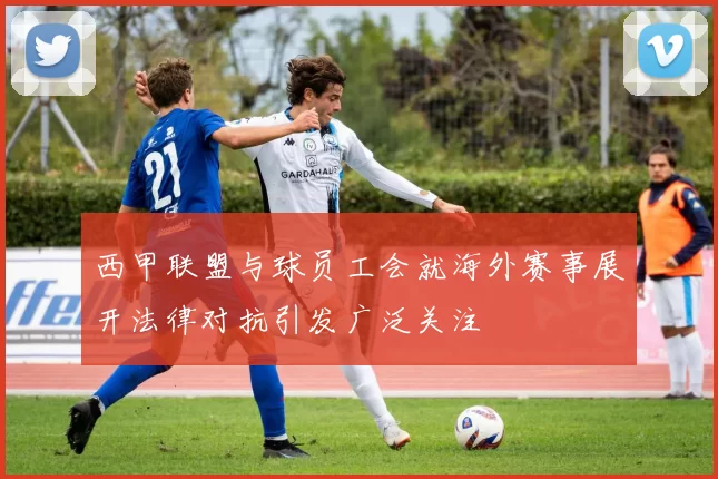 西甲联盟与球员工会就海外赛事展开法律对抗引发广泛关注
