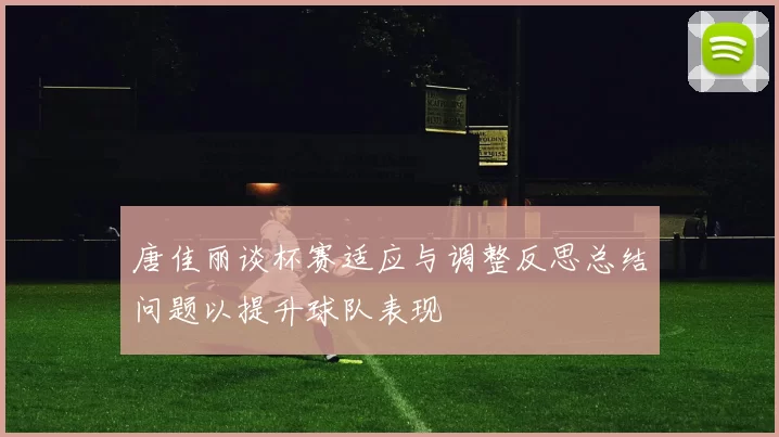 唐佳丽谈杯赛适应与调整反思总结问题以提升球队表现