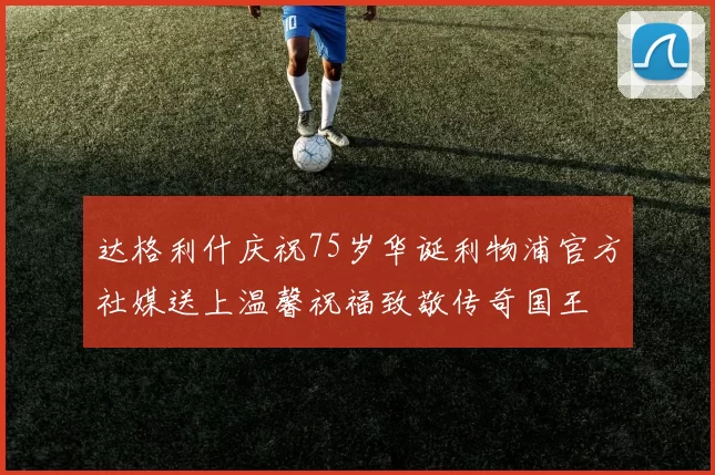 达格利什庆祝75岁华诞利物浦官方社媒送上温馨祝福致敬传奇国王