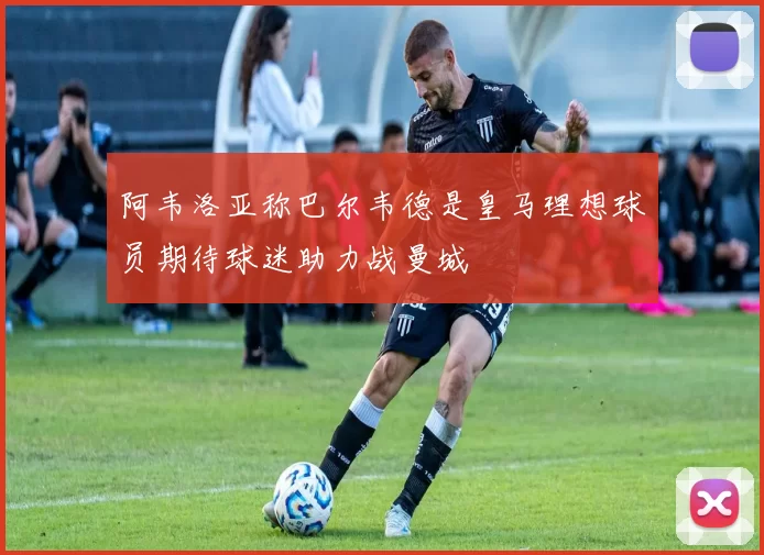 阿韦洛亚称巴尔韦德是皇马理想球员期待球迷助力战曼城