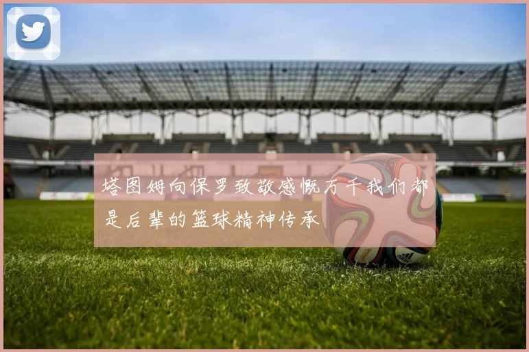 塔图姆向保罗致敬感慨万千我们都是后辈的篮球精神传承