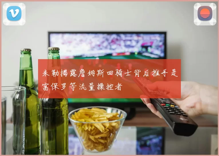 米勒揭露詹姆斯回骑士背后推手是富保罗等流量操控者