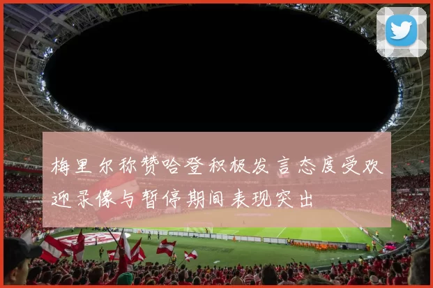 梅里尔称赞哈登积极发言态度受欢迎录像与暂停期间表现突出