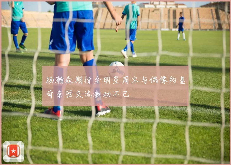 杨瀚森期待全明星周末与偶像约基奇亲密交流激动不已