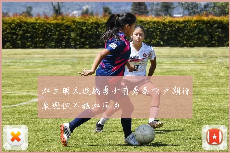 加兰明天迎战勇士首秀泰伦卢期待表现但不施加压力
