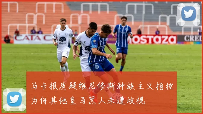 马卡报质疑维尼修斯种族主义指控为何其他皇马黑人未遭歧视