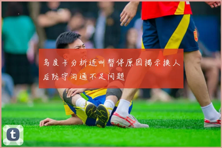 乌度卡分析连叫暂停原因揭示换人后防守沟通不足问题