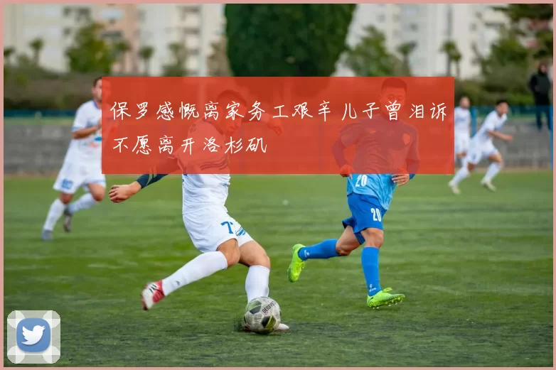 保罗感慨离家务工艰辛儿子曾泪诉不愿离开洛杉矶